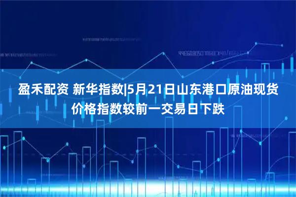 盈禾配资 新华指数|5月21日山东港口原油现货价格指数较前一交易日下跌