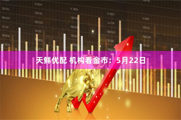 天鲜优配 机构看金市：5月22日