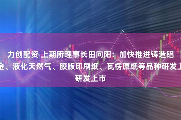 力创配资 上期所理事长田向阳：加快推进铸造铝合金、液化天然气、胶版印刷纸、瓦楞原纸等品种研发上市