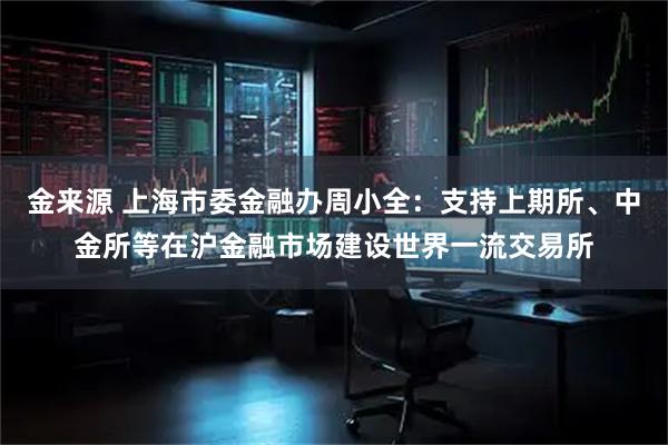 金来源 上海市委金融办周小全：支持上期所、中金所等在沪金融市场建设世界一流交易所