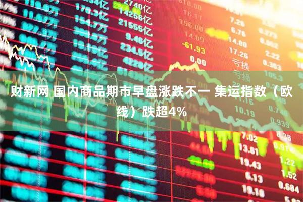 财新网 国内商品期市早盘涨跌不一 集运指数（欧线）跌超4%