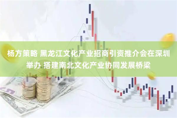 杨方策略 黑龙江文化产业招商引资推介会在深圳举办 搭建南北文化产业协同发展桥梁