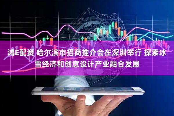 鸿E配资 哈尔滨市招商推介会在深圳举行 探索冰雪经济和创意设计产业融合发展