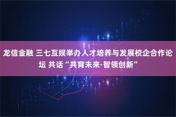 龙信金融 三七互娱举办人才培养与发展校企合作论坛 共话“共育未来·智领创新”