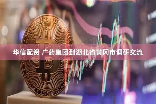 华信配资 广药集团到湖北省黄冈市调研交流
