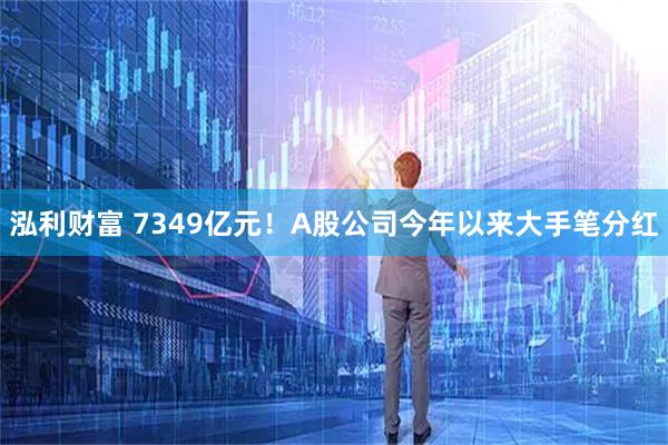 泓利财富 7349亿元！A股公司今年以来大手笔分红