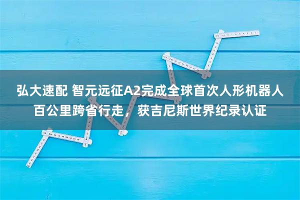 弘大速配 智元远征A2完成全球首次人形机器人百公里跨省行走,获吉尼斯世界纪录认证