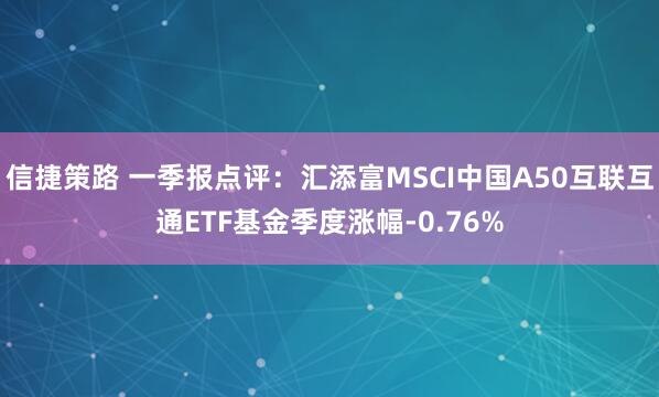 信捷策路 一季报点评：汇添富MSCI中国A50互联互通ETF基金季度涨幅-0.76%