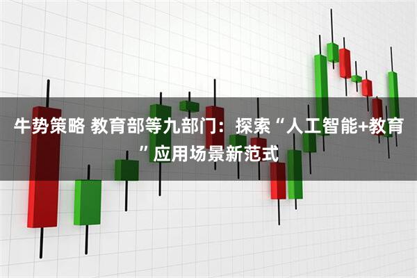 牛势策略 教育部等九部门：探索“人工智能+教育”应用场景新范式