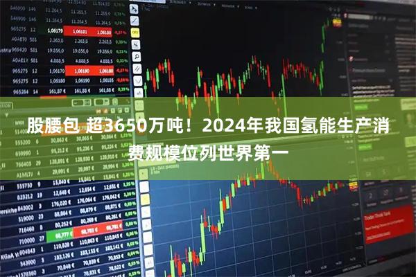股腰包 超3650万吨！2024年我国氢能生产消费规模位列世界第一