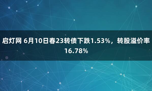 启灯网 6月10日春23转债下跌1.53%,转股溢价率16.78%
