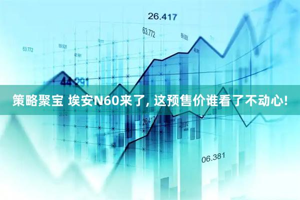 策略聚宝 埃安N60来了, 这预售价谁看了不动心!