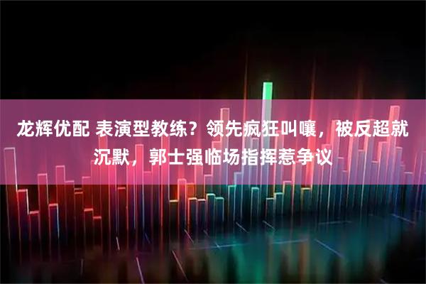龙辉优配 表演型教练？领先疯狂叫嚷，被反超就沉默，郭士强临场指挥惹争议