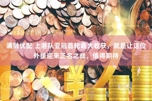 涌融优配 上港队亚冠首轮最大收获，就是让这位外援迎来正名之战，值得期待